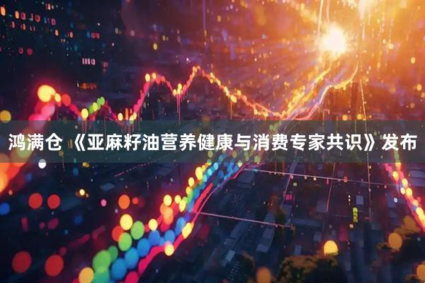 鸿满仓 《亚麻籽油营养健康与消费专家共识》发布