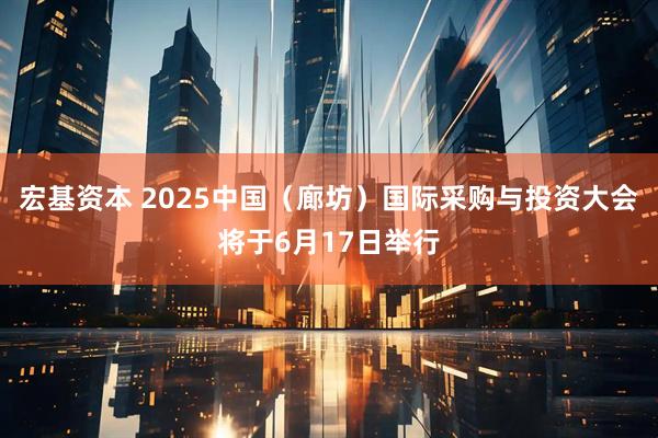 宏基资本 2025中国（廊坊）国际采购与投资大会将于6月17日举行