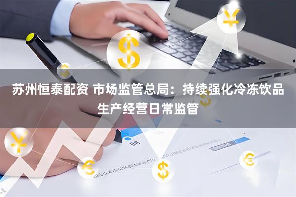 苏州恒泰配资 市场监管总局：持续强化冷冻饮品生产经营日常监管