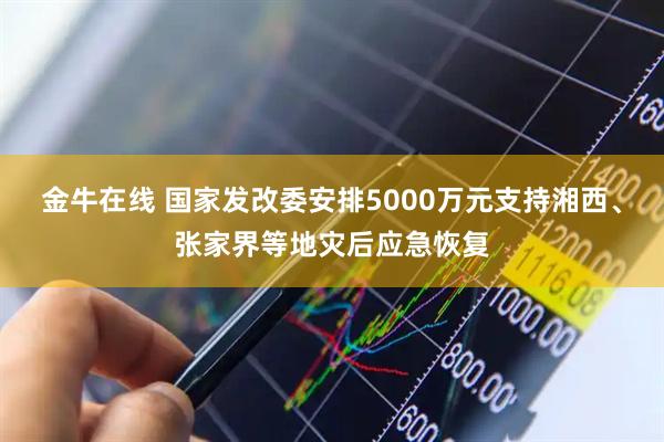 金牛在线 国家发改委安排5000万元支持湘西、张家界等地灾后应急恢复
