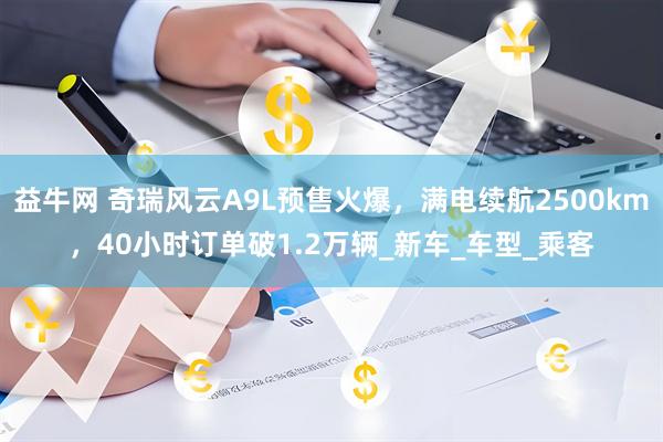 益牛网 奇瑞风云A9L预售火爆，满电续航2500km，40小时订单破1.2万辆_新车_车型_乘客