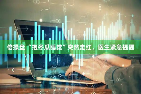 倍操盘 “抱冬瓜睡觉”突然走红，医生紧急提醒