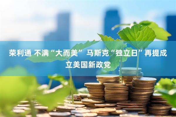 荣利通 不满“大而美” 马斯克“独立日”再提成立美国新政党