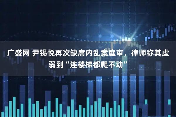 广盛网 尹锡悦再次缺席内乱案庭审，律师称其虚弱到“连楼梯都爬不动”