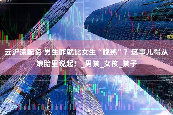 云沪深配资 男生咋就比女生“晚熟”？这事儿得从娘胎里说起！_男孩_女孩_孩子