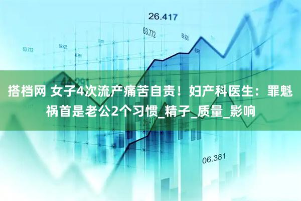 搭档网 女子4次流产痛苦自责！妇产科医生：罪魁祸首是老公2个习惯_精子_质量_影响