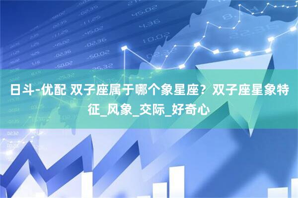 日斗-优配 双子座属于哪个象星座？双子座星象特征_风象_交际_好奇心