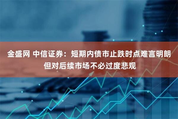 金盛网 中信证券：短期内债市止跌时点难言明朗 但对后续市场不必过度悲观