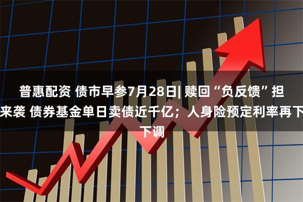 普惠配资 债市早参7月28日| 赎回“负反馈”担忧来袭 债券基金单日卖债近千亿；人身险预定利率再下调