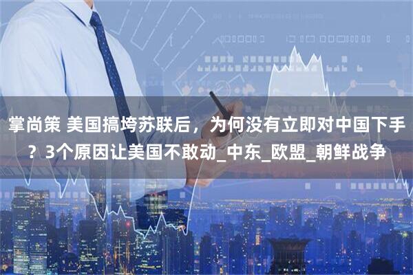 掌尚策 美国搞垮苏联后，为何没有立即对中国下手？3个原因让美国不敢动_中东_欧盟_朝鲜战争