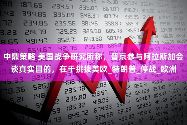 中鼎策略 美国战争研究所称，普京参与阿拉斯加会谈真实目的，在于挑拨美欧_特朗普_停战_欧洲