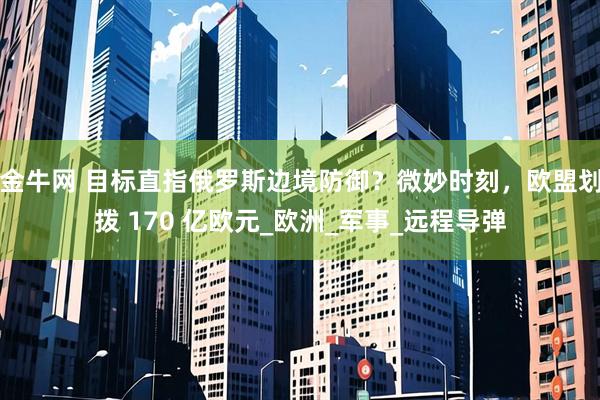 金牛网 目标直指俄罗斯边境防御？微妙时刻，欧盟划拨 170 亿欧元_欧洲_军事_远程导弹