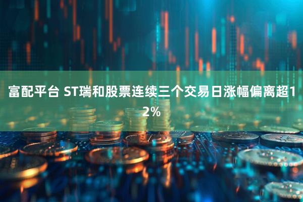 富配平台 ST瑞和股票连续三个交易日涨幅偏离超12%