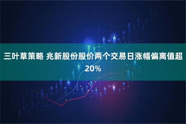 三叶草策略 兆新股份股价两个交易日涨幅偏离值超20%