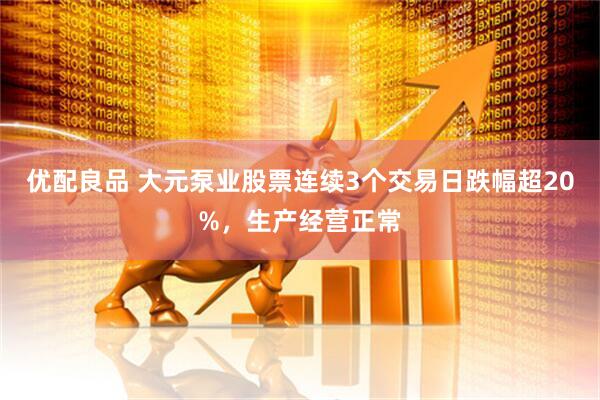 优配良品 大元泵业股票连续3个交易日跌幅超20%，生产经营正常