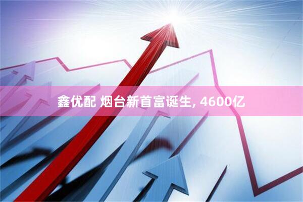 鑫优配 烟台新首富诞生, 4600亿