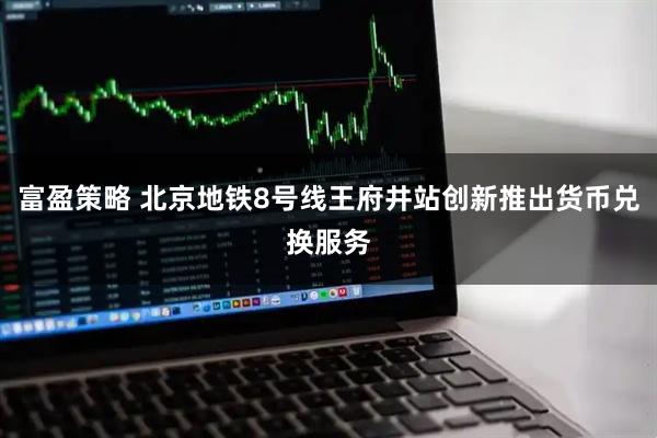 富盈策略 北京地铁8号线王府井站创新推出货币兑换服务